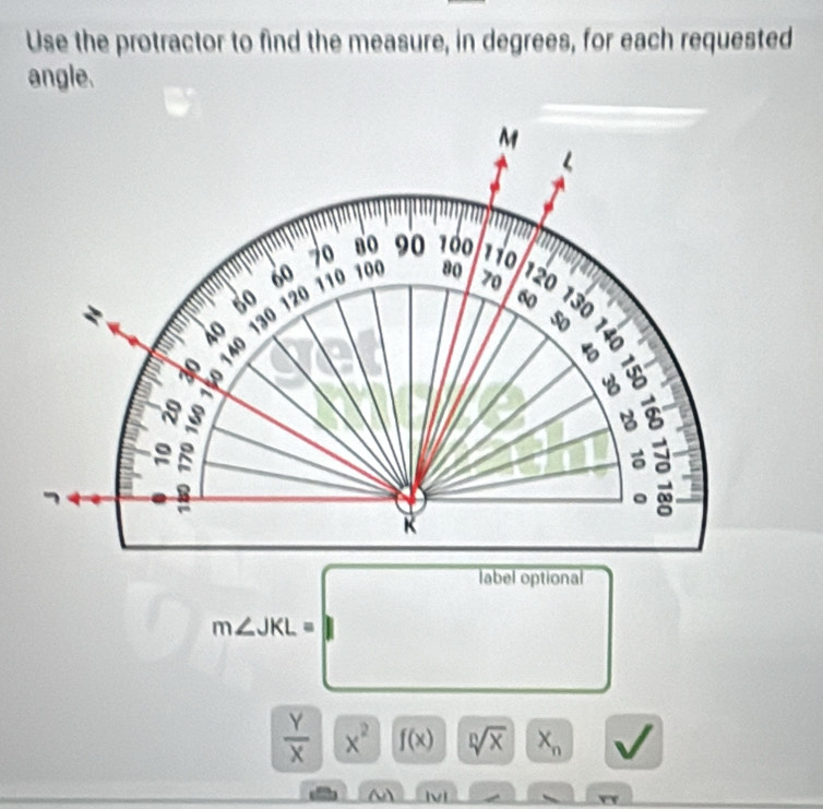 Use the protractor to find the measure, in degrees, for each requested
angle.
□ m∠ JKL=□
 Y/X  x^2 f(x) sqrt[n](x) X_n
a