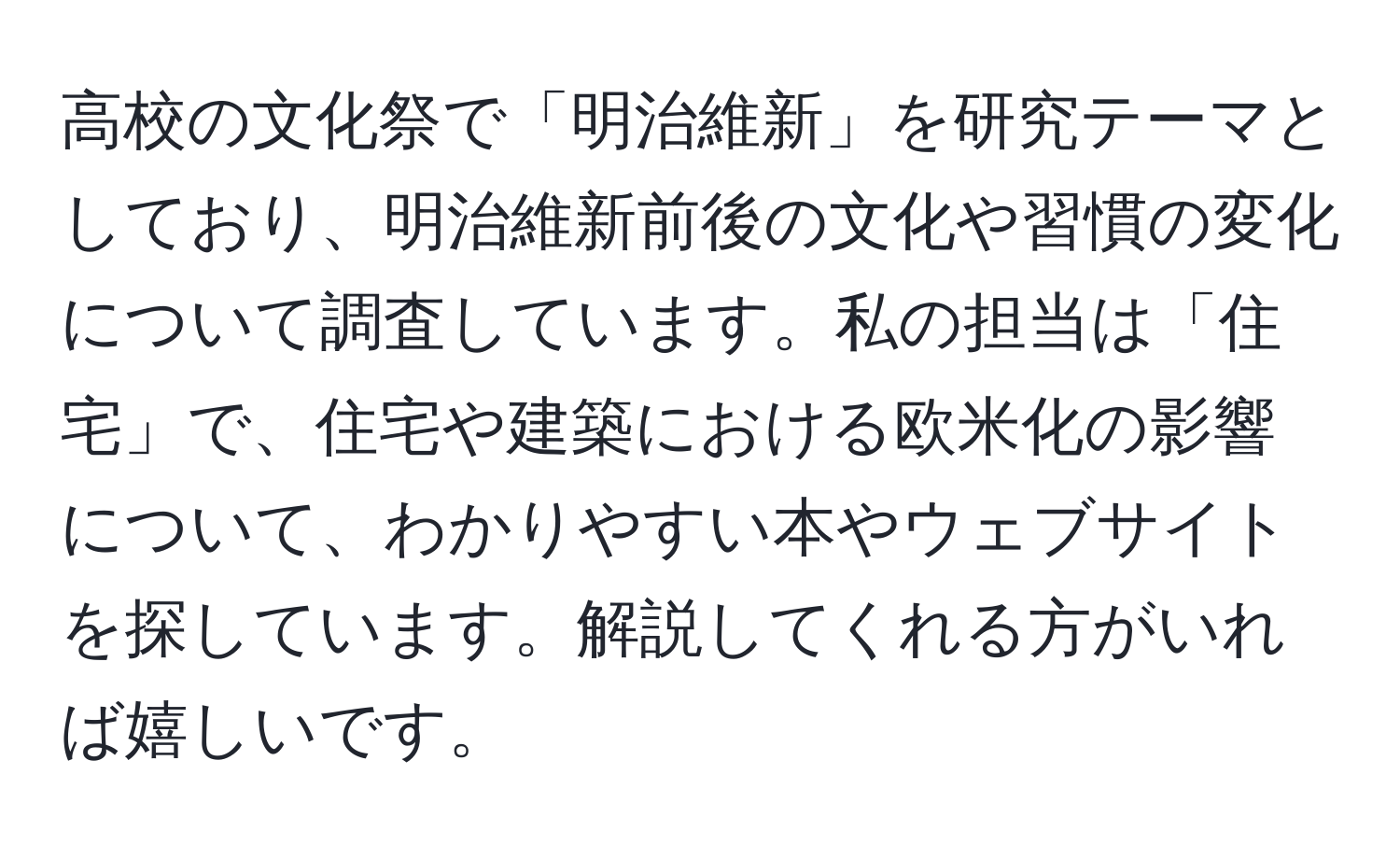 高校の文化祭で「明治維新」を研究テーマとしており、明治維新前後の文化や習慣の変化について調査しています。私の担当は「住宅」で、住宅や建築における欧米化の影響について、わかりやすい本やウェブサイトを探しています。解説してくれる方がいれば嬉しいです。