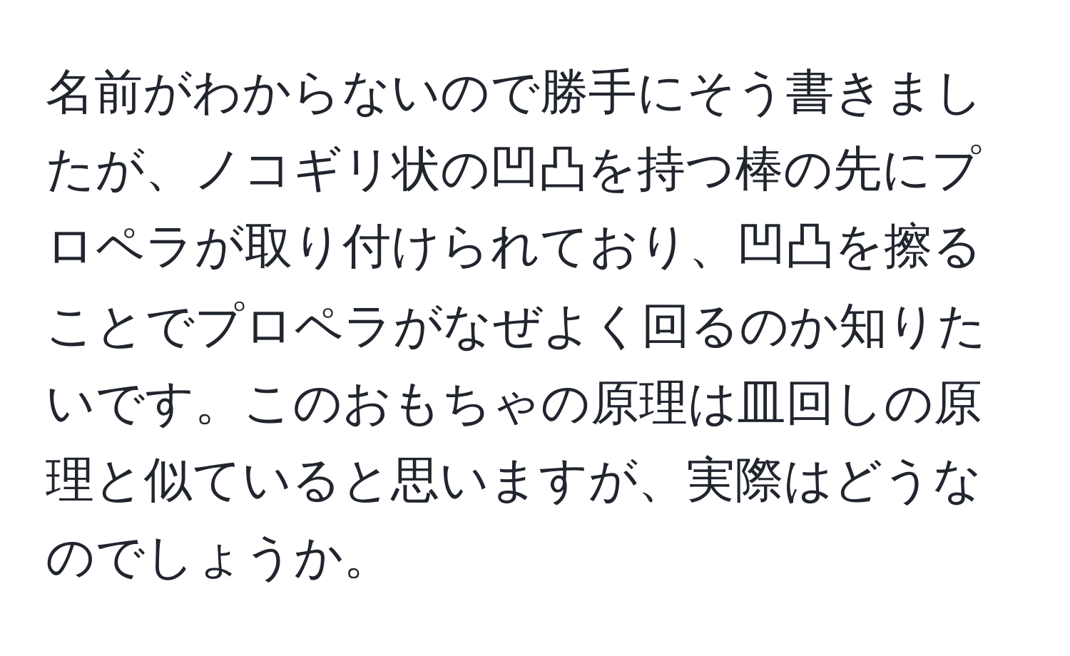 名前がわからないので勝手にそう書きましたが、ノコギリ状の凹凸を持つ棒の先にプロペラが取り付けられており、凹凸を擦ることでプロペラがなぜよく回るのか知りたいです。このおもちゃの原理は皿回しの原理と似ていると思いますが、実際はどうなのでしょうか。