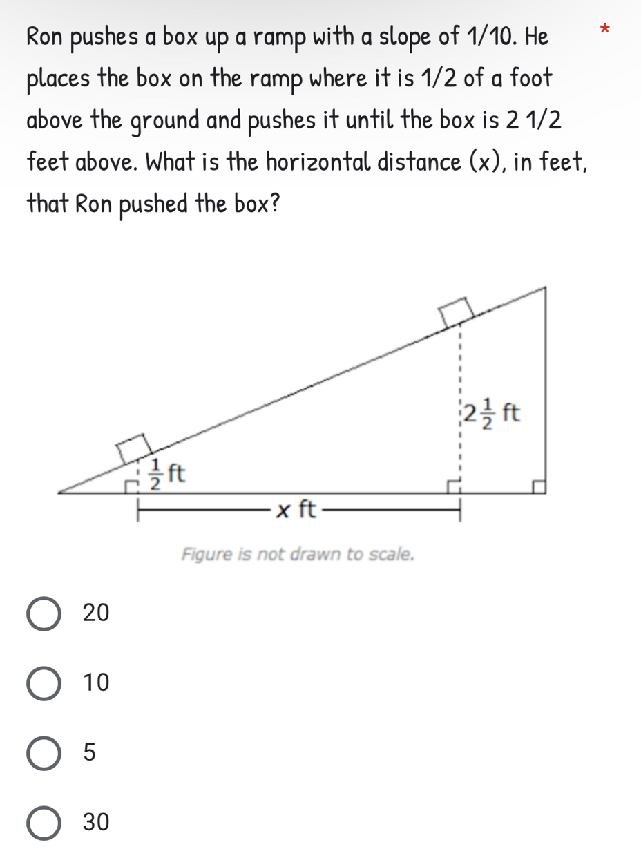 Ron pushes a box up a ramp with a slope of 1/10. He *
places the box on the ramp where it is 1/2 of a foot
above the ground and pushes it until the box is 2 1/2
feet above. What is the horizontal distance (x), in feet,
that Ron pushed the box?
Figure is not drawn to scale.
20
10
5
30