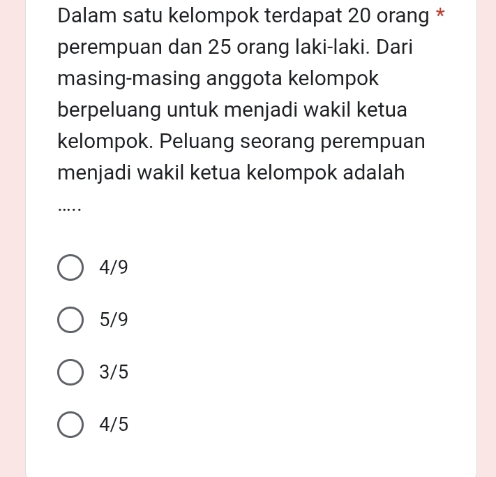 Dalam satu kelompok terdapat 20 orang *
perempuan dan 25 orang laki-laki. Dari
masing-masing anggota kelompok
berpeluang untuk menjadi wakil ketua
kelompok. Peluang seorang perempuan
menjadi wakil ketua kelompok adalah
….
4/9
5/9
3/5
4/5