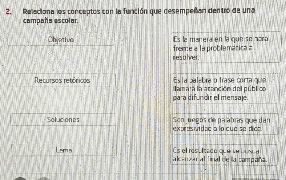 Relaciona los conceptos con la función que desempeñan dentro de una
campaña escolar.
Objetivo Es la manera en la que se hará
frente a la problemática a
resolver.
Recursos retóricos Es la palabra o frase corta que
Ilamará la atención del público
para difundir el mensaje.
Soluciones Son juegos de palabras que dan
expresividad a lo que se dice.
Lema Es el resultado que se busca
alcanzar al final de la campaña.