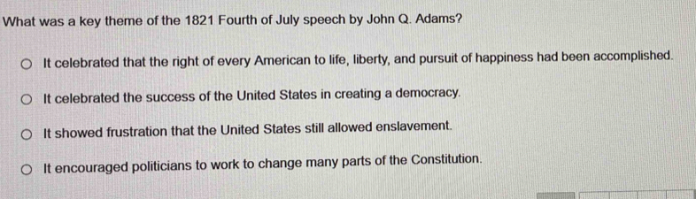 What was a key theme of the 1821 Fourth of July speech by John Q. Adams?
It celebrated that the right of every American to life, liberty, and pursuit of happiness had been accomplished.
It celebrated the success of the United States in creating a democracy.
It showed frustration that the United States still allowed enslavement.
It encouraged politicians to work to change many parts of the Constitution.