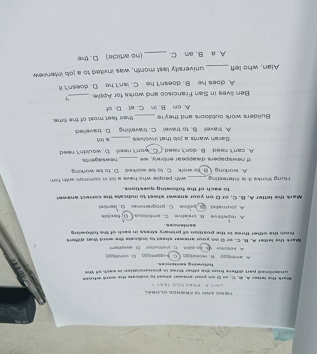 TIÉNG ANH 10 FRIENDS GLOBAL
UNIT 5 - PRACTICE TEST 1
Mark the letter A, B, C, or D on your answer sheet to indicate the word whose
underlined part differs from the other three in pronunciation in each of the
following sentences.
A. ambition B. reception C. suggestion D. condition
A. solicitor (B. ào-pilot C. instructor D. assistant
C
Mark the letter A, B, C, or D on your answer sheet to indicate the word that differs
from the other three in the position of primary stress in each of the following
sentences.

A. repetitive B. creative C. ambitious D) flexible
A. journalist B. police C. programmer D. dentist
Mark the letter A, B, C, or D on your answer sheet to indicate the correct answer
to each of the following questions.
Hung thinks it is interesting _with people who have a lot in common with him.
A. working B. to work C. to be worked D. to be working
If newspapers disappear entirely, we _newsagents.
A. can't need B. don't need C. won't need D. wouldn't need
Sarah wants a job that involves _a lot.
A. travel B. to travel C. travelling D. travelled
Builders work outdoors and they're _their feet most of the time.
A. on B. in C. at D. of
Ben lives in San Francisco and works for Apple, _?
A. does he B. doesn't he C. isn't he D. doesn't it
Alan, who left_ university last month, was invited to a job interview.
A. a B. an C. _(no article) D. the
