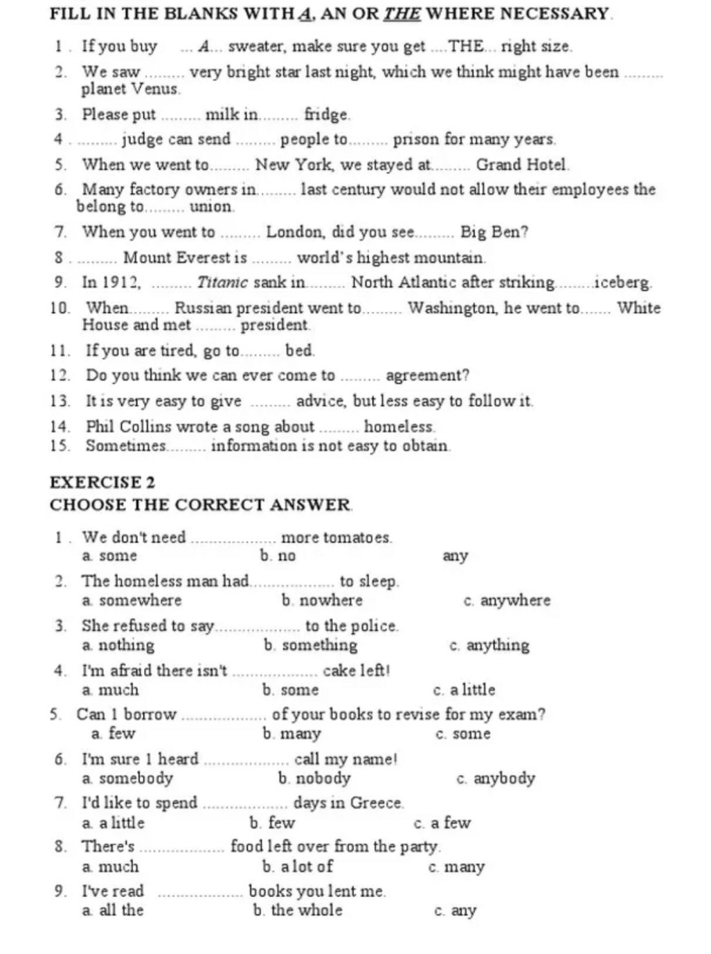 FILL IN THE BLANKS WITH A, AN OR THE WHERE NECESSARY.
1 . If you buy ... A... sweater, make sure you get ....THE... right size.
2. We saw .........  very bright star last night, which we think might have been
planet Venus.
3. Please put _milk in. _fridge.
4_ judge can send _people to......... prison for many years.
5. When we went to._ . New York, we stayed at._  Grand Hotel.
6. Many factory owners in......... last century would not allow their employees the
belong to......... union.
7. When you went to _London, did you see_ Big Ben?
8_ Mount Everest is _ world’s highest mountain.
9. In 1912, _Titanic sank in_ North Atlantic after striking._ iceberg
10. When......... Russian president went to_ Washington, he went to_ White
House and met _ president
11. If you are tired, go to_ bed.
12. Do you think we can ever come to_ agreement?
13. It is very easy to give _advice, but less easy to follow it.
14. Phil Collins wrote a song about _homeless
15. Sometimes._ information is not easy to obtain.
EXERCISE 2
CHOOSE THE CORRECT ANSWER
1 . We don't need _more tomatoes.
a some b. no any
2. The homeless man had _to sleep.
a somewhere b. nowhere c. anywhere
3. She refused to say _to the police.
a. nothing b. something c. anything
4. I'm afraid there isn't _cake left!
a much b. some c. a little
5. Can 1 borrow _of your books to revise for my exam?
a few b. many c. some
6. I'm sure 1 heard _call my name!
a somebody b. nobody c. anybody
7. I'd like to spend _days in Greece.
a. a little b. few c. a few
8. There's _food left over from the party.
a much b. alot of c. many
9. I've read _books you lent me.
a all the b. the whole c. any