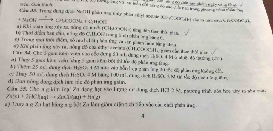 gian côn nổng độ chất sản phẩm ngày càng tăng.
trên. Giải thích.
(U ), (u) lường ứng với sự biến đồi nồng độ các chất nào trong phương trình phản ứng
Câu 33. Trong dung dịch NaOH phản ứng thủy phân ethyl acetate (CH_3COOC_2H_5) xảy ra như sau: CH_3COOC_2H_5
+NaOI 1 xrightarrow I°CH_3COONa+C_2H_5OH
a) Khi phản ứng xảy ra, nồng độ muối (CH_3COONa) tng dần theo thời gian.
b) Thời điểm ban đầu, nồng độ C_2H_5OH I trong bình phản ứng bằng 0.
e) Trong mọi thời điểm, số mol chất phản ứng và sản phẩm luôn bằng nhau.
d) Khi phản ứng xảy ra, nồng độ của ethyl acetate (CH_3COOC_2H_5) giảm dần theo thời gian.
Câu 34. Cho 5 gam kẽm viên vào cốc đựng 50 mL dung dịch H_2SO_44M ở nhiệt độ thường (25°).
a) Thay 5 gam kẽm viên bằng 5 gam kẽm bột thì tốc độ phản ứng tăng.
b) Thêm 25 mL dung dịch H_2SO_44M nữa vào hỗn hợp phản ứng thì tốc độ phản ứng không đồi.
c) Thay 50 mL dung dịch H_2SO_4 4 V I bằng 100 mL dung dịch H_2SO_4 2M thì tốc độ phản ứng tăng.
d) Đun nóng dung dịch làm tốc độ phản ứng giảm.
Câu 35. Cho a g kim loại Zn dạng hạt vào lượng dư dung dịch HCl 2 M, phương trình hóa học xảy ra như sau:
Zn(s)+2HCl(aq)to ZnCl_2(aq)+H_2(g)
a) Thay a g Zn hạt bằng a g bột Zn làm giảm diện tích tiếp xúc của chất phản ứng.
4