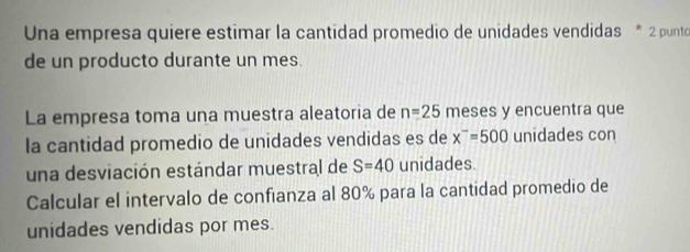 Una empresa quiere estimar la cantidad promedio de unidades vendidas * 2 punto 
de un producto durante un mes. 
La empresa toma una muestra aleatoria de n=25 meses y encuentra que 
la cantidad promedio de unidades vendidas es de x^-=500 unidades con 
una desviación estándar muestral de S=40 unidades 
Calcular el intervalo de confianza al 80% para la cantidad promedio de 
unidades vendidas por mes.