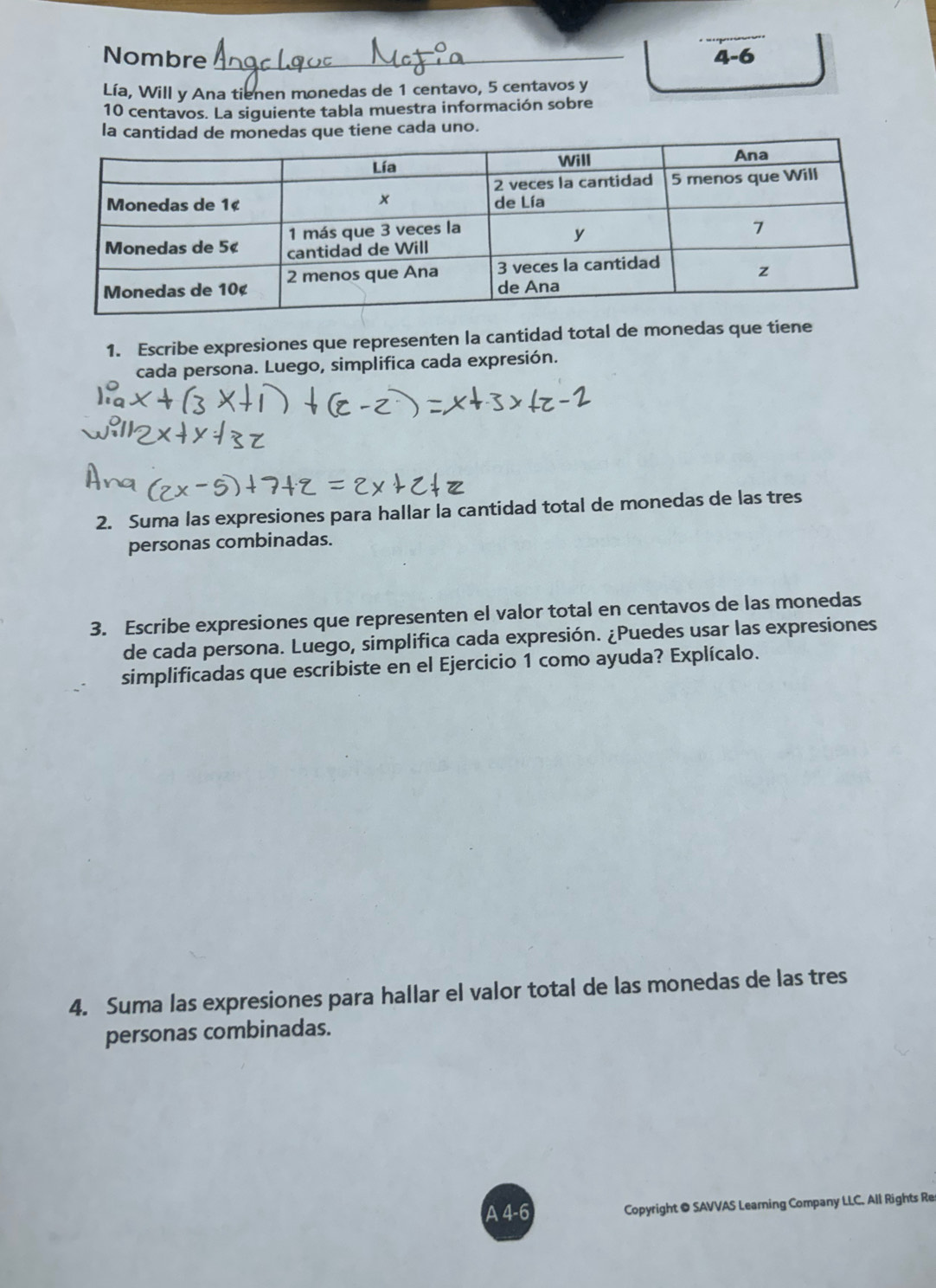 Nombre _4-6 
Lía, Will y Ana tienen monedas de 1 centavo, 5 centavos y
10 centavos. La siguiente tabla muestra información sobre 
la cantidad de monedas que tiene cada uno. 
1. Escribe expresiones que representen la cantidad total de monedas que tiene 
cada persona. Luego, simplifica cada expresión. 
2. Suma las expresiones para hallar la cantidad total de monedas de las tres 
personas combinadas. 
3. Escribe expresiones que representen el valor total en centavos de las monedas 
de cada persona. Luego, simplifica cada expresión. ¿Puedes usar las expresiones 
simplificadas que escribiste en el Ejercicio 1 como ayuda? Explícalo. 
4. Suma las expresiones para hallar el valor total de las monedas de las tres 
personas combinadas. 
A 4-6 Copyright ● SAVVAS Learning Company LLC. All Rights Re