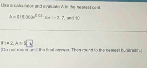 Use a calculator and evaluate A to the nearest cent.
A=$16,000e^(0.03t) for t=2,7 , and 10
If t=2, Aapprox S□
(Do not round until the final answer. Then round to the nearest hundredth.)