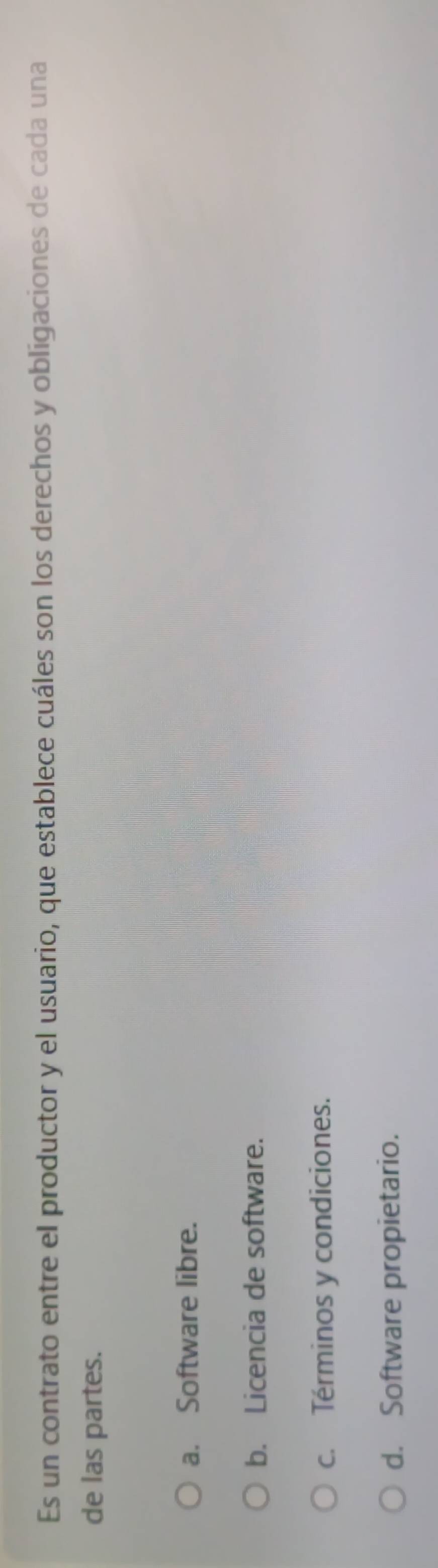 Es un contrato entre el productor y el usuario, que establece cuáles son los derechos y obligaciones de cada una
de las partes.
a. Software libre.
b. Licencia de software.
c. Términos y condiciones.
d. Software propietario.