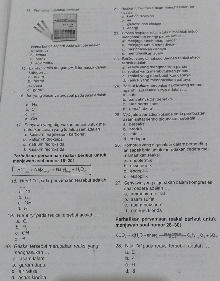 Perhatikan gambar berikut! 21. Reaksi fotosintesis akan menghasilkan se-
nyawa ....
a karbon dioksida
Nescó°= b. air
n 0 1 4 c. glukosa dan oksigen
d. energi
22. Proses respirasi dalam tubuh makhluk hidup
menghasilkan enerqi panas untuk_
a menjaga tubuh tetap hangat
Nama benda seperti pada gambar adalah .... b. menjaga tubuh tetap dingin
a. -lakmus c. menghasilkan cahaya
b. litmax d. menghasilkan suara
c. herex 23. Berikut yang dimaksud dengan reaksi ekso-
d. acidmetric termik adalah ....
15. Larutan kimia dengan pH 5 termasuk dalam a. reaksi yang menghasilkan panas
kategori .... b. reaksi yang membutuhkan panas
a. asam c. reaksi yang membutuhkan cahaya
b. netral d. reaksi yang menghasilkan cahaya
c.. basa 24. Berikut bukan merupakan faktor yang meme-
d. garam ngaruhi laju reaksi kimia adalah ....
16. Ion yang biasanya terdapat pada basa adalah a. suhu
b. banyaknya zat pereaksi
a. Na c. luas permukaan
b. Cl d.  mood laborat
C. H^+ 25. V_2O_5
d. OH^. atau vanadium oksida pada pembuatan
asam sulfat sering digunakan sebagai ....
17. Senyawa yang digunakan petani untuk me- a. pereaksi
netralkan tanah yang terlalu asam adalah .... b. produk
a. kalsium magnesium karbonat c. katalis
b. kalium hidroksida d. endapan
c. natrium hidroksida 26. Kompres yang digunakan dalam pertanding-
d. kalsium hidroksida
an sepak bola untuk meredakan cedera me-
Perhatikan persamaan reaksi berikut untuk manfaatkan reaksi ....
menjawab soal nomor 18-20! a. endotermik
b. eksotermik
HCl_(aq)+Na|x|_(aq)to Na|y|_(aq)+H_2O_|i|
c. endopilik
d.eksopilik
18. Huruf “x” pada persamaan tersebut adalah 27. Senyawa yang digunakan dalam kompres es
saat cedera adalah ....
a. Cl
a. ammonium nitrat
b. H_2
c. OH b. asam sulfat
c. asam heksanat
d. H
d. natrium klorida
19. Huruf “y”pada reaksi tersebut adalah …
a. Cl Perhatikan persamaan reaksi berikut untuk
menjawab soal nomor 28-30!
b, H_2 6CO_2+|x|H_2O+energito  cahayamatahan/kloratil to C_6|y|_12O_6+6O_2
c. OH
d. H
20. Reaksi tersebut merupakan reaksi yang 28. Nilai “x” pada reaksi tersebut adalah …
menghasilkan .... a. 2
a. asam laktat b. 4
b. garam dapur c. 6
c. air raksa d.8
d. asam klorida