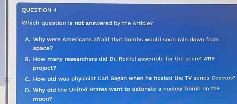 Which question is not answered by the Article?
A. Why were Americans afraid that bombs would soon rain down from
space?
B. How many researchers did Dr. Reiffel assemble for the secret A119
project?
C. How old was physicist Carl Sagan when he hosted the TV series Cosmos?
D. Why did the United States want to detonate a nuclear bomb on the
moon?