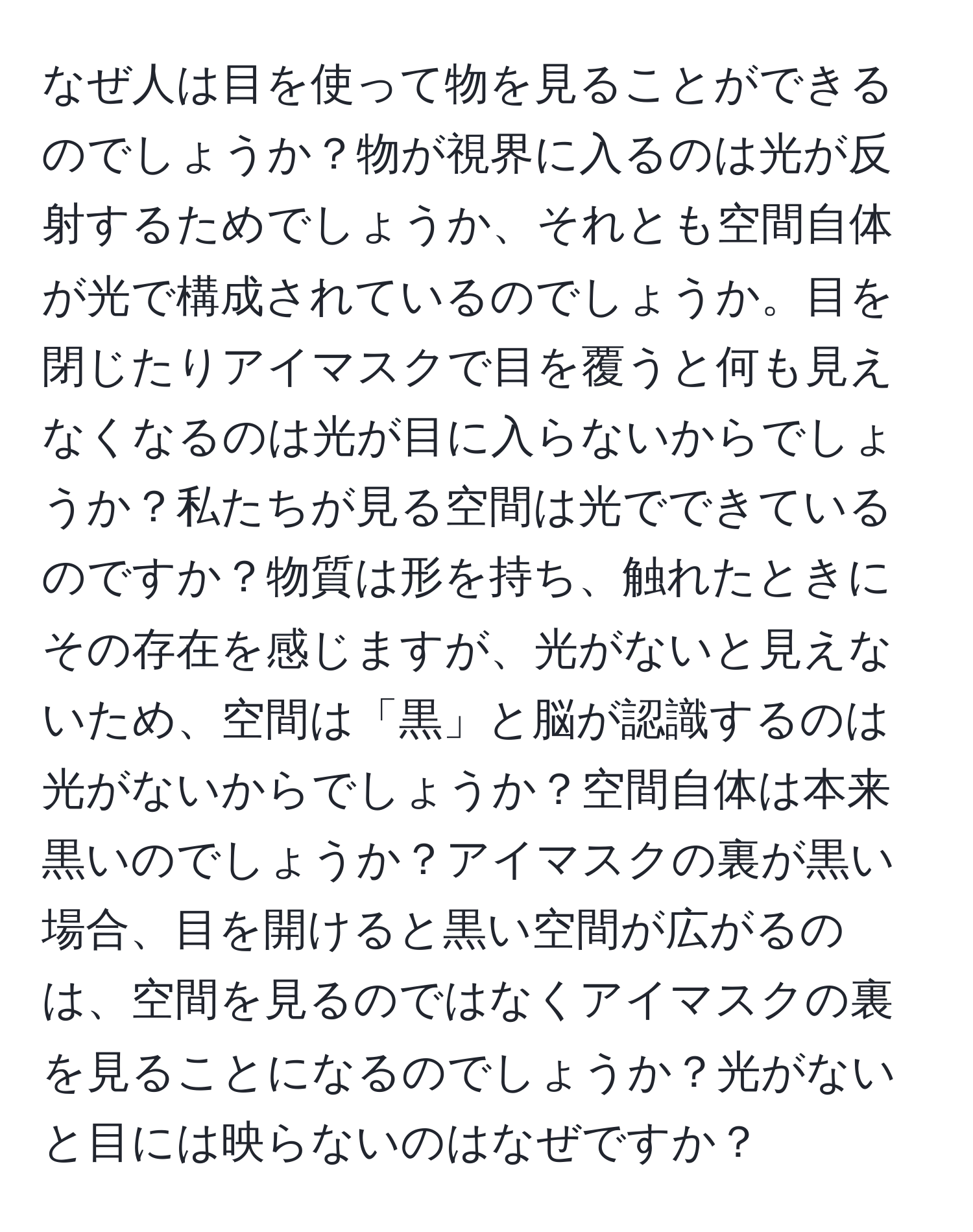 なぜ人は目を使って物を見ることができるのでしょうか？物が視界に入るのは光が反射するためでしょうか、それとも空間自体が光で構成されているのでしょうか。目を閉じたりアイマスクで目を覆うと何も見えなくなるのは光が目に入らないからでしょうか？私たちが見る空間は光でできているのですか？物質は形を持ち、触れたときにその存在を感じますが、光がないと見えないため、空間は「黒」と脳が認識するのは光がないからでしょうか？空間自体は本来黒いのでしょうか？アイマスクの裏が黒い場合、目を開けると黒い空間が広がるのは、空間を見るのではなくアイマスクの裏を見ることになるのでしょうか？光がないと目には映らないのはなぜですか？