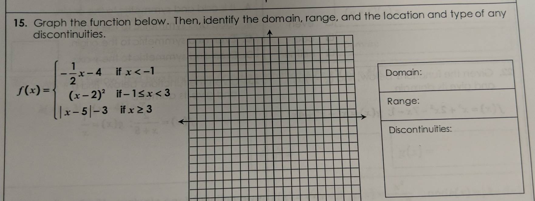 Graph the function below. Then, identify the domain, range, and the location and type of any 
discontinuities.
f(x)=beginarrayl - 1/2 x-4ifx <3 |x-5|-3ifx≥ 3endarray.
Domain: 
Range: 
Discontinuities: