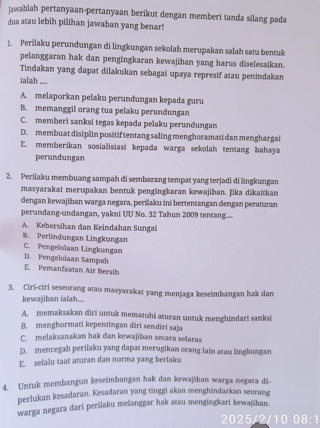 Jawablah pertanyaan-pertanyaan berikut dengan memberi tanda silang pada
dua atau lebih pilihan jawaban yang benar!
1. Perilaku perundungan di lingkungan sekolah merupakan salah satu bentuk
pelanggaran hak dan pengingkaran kewajiban yang harus diselesaikan.
Tindakan yang dapat dilakukan sebagai upaya represif atau penindakan
ialah ....
A. melaporkan pelaku perundungan kepada guru
B. memanggil orang tua pelaku perundungan
C. memberi sanksi tegas kepada pelaku perundungan
D. membuat disiplin positif tentang saling menghoramati dan menghargai
E. memberikan sosialisiasi kepada warga sekolah tentang bahaya
perundungan
2. Perilaku membuang sampah di sembarang tempat yang terjadi di lingkungan
masyarakat merupakan bentuk pengingkaran kewajiban. Jika dikaitkan
dengan kewajiban warga negara, perilaku ini bertentangan dengan peraturan
perundang-undangan, yakni UU No. 32 Tahun 2009 tentang....
A. Kebersihan dan Keindahan Sungai
B. Perlindungan Lingkungan
C. Pengelolaan Lingkungan
D. Pengelolaan Sampah
E. Pemanfaatan Air Bersih
3. Ciri-ciri seseorang atau masyarakat yang menjaga keseimbangan hak dan
kewajiban ialah....
A. memaksakan diri untuk mematuhi aturan untuk menghindari sanksi
B. menghormati kepentingan diri sendiri saja
C. melaksanakan hak dan kewajiban secara selaras
D. mencegah perilaku yang dapat merugikan orang lain atau lingkungan
E. selalu taat aturan dan norma yang berlaku
4. Untuk membangun keseimbangan hak dan kewajiban warga negara di-
perlukan kesadaran. Kesadaran yang tinggi akan menghindarkan seorang
warga negara dari perilaku melanggar hak atau mengingkari kewajiban.
2025/2/10 . 8:1