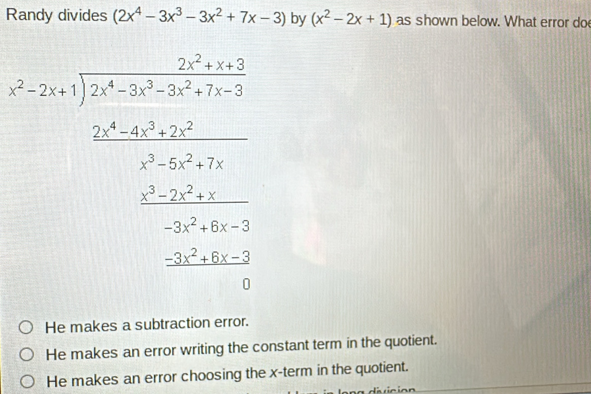 Randy divides (2x^4-3x^3-3x^2+7x-3) by (x^2-2x+1) as shown below. What error do
beginarrayr 2x+x+ -2x+1encloselongdiv 2x^4-3x^3-3x^2+7x-3endarray
beginarrayr 2x^2y^(3.5=2 when 2.5x^2) w^2z^2 w^2x^2 w^2y^2 when w^2x^2y^2
He makes a subtraction error.
He makes an error writing the constant term in the quotient.
He makes an error choosing the x -term in the quotient.
divición