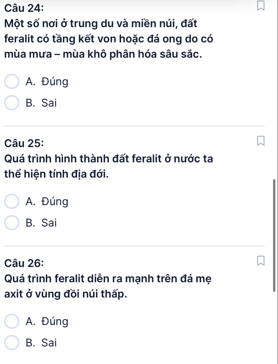 Một số nơi ở trung du và miền núi, đất
feralit có tầng kết von hoặc đá ong do có
mùa mưa - mùa khô phân hóa sâu sắc.
A. Đúng
B. Sai
Câu 25:
Quá trình hình thành đất feralit ở nước ta
thể hiện tính địa đới.
A. Đúng
B. Sai
Câu 26:
Quá trình feralit diễn ra mạnh trên đá mẹ
axit ở vùng đồi núi thấp.
A. Đúng
B. Sai