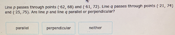 Line p passes through points (^-62,68) and (^-61,72). Line q passes through points (-21,74)
and (-25,75). Are line p and line q parallel or perpendicular?
parallel perpendi cular neither