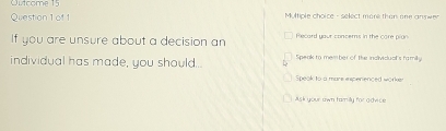 Outcome 15
Question 1 of 1 Multiple choice - select more then one answer
If you are unsure about a decision an Recard your concems in the care pron
individual has made, you should. Spenk to member of the individual's family
Speak to a mare esperenced worker
Msk your awn tamily for advice