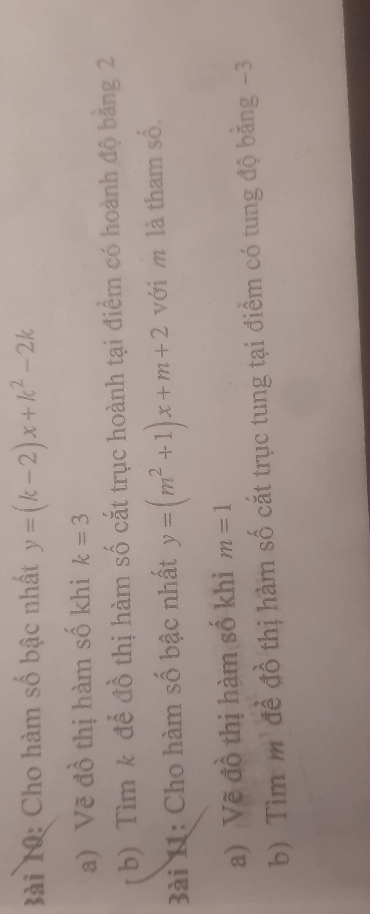 Cho hàm số bậc nhất y=(k-2)x+k^2-2k
a) Vẽ đồ thị hàm số khi k=3
b) Tìm k để đồ thị hàm số cắt trục hoành tại điểm có hoành độ băng 2 
Bài 11: Cho hàm số bậc nhất y=(m^2+1)x+m+2 với m là tham số. 
a) Vẽ đồ thị hàm số khi m=1
b) Tìm m để đồ thị hàm số cắt trục tung tại điểm có tung độ bằng -3