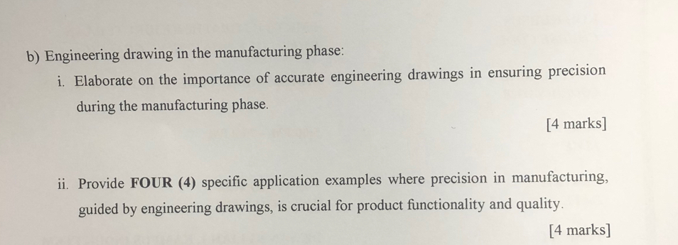 Engineering drawing in the manufacturing phase: 
i. Elaborate on the importance of accurate engineering drawings in ensuring precision 
during the manufacturing phase. 
[4 marks] 
ii. Provide FOUR (4) specific application examples where precision in manufacturing, 
guided by engineering drawings, is crucial for product functionality and quality. 
[4 marks]