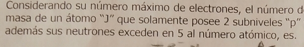 Considerando su número máximo de electrones, el número de 
masa de un átomo “ J ” que solamente posee 2 subniveles “ p ” 
además sus neutrones exceden en 5 al número atómico, es.