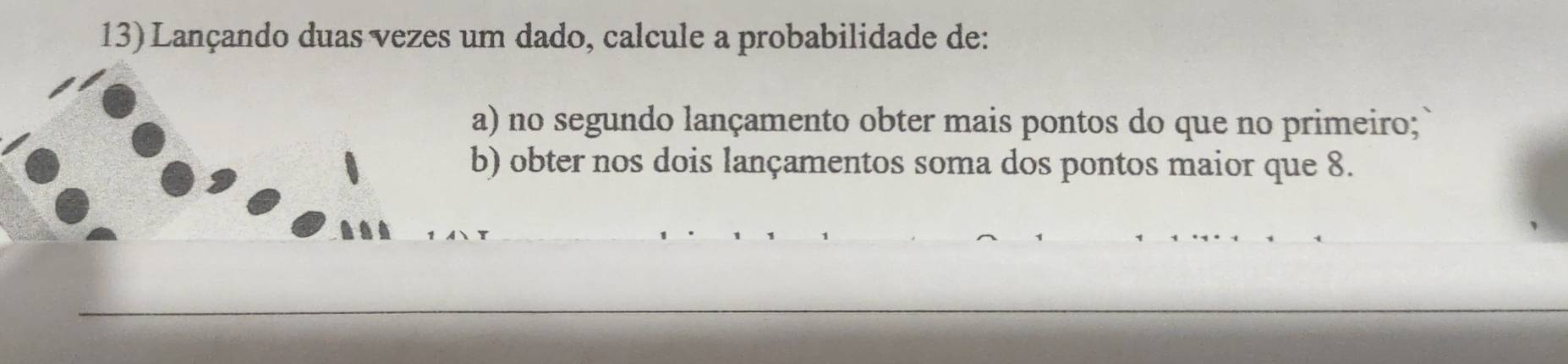 Lançando duas vezes um dado, calcule a probabilidade de: 
a) no segundo lançamento obter mais pontos do que no primeiro; 
b) obter nos dois lançamentos soma dos pontos maior que 8.