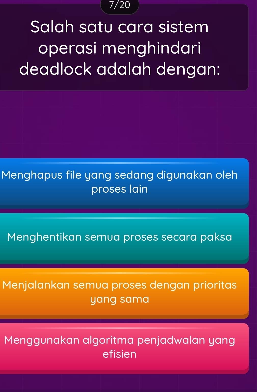 7/20
Salah satu cara sistem
operasi menghindari
deadlock adalah dengan:
Menghapus file yang sedang digunakan oleh
proses lain
Menghentikan semua proses secara paksa
Menjalankan semua proses dengan prioritas
yang sama
Menggunakan algoritma penjadwalan yang
efisien