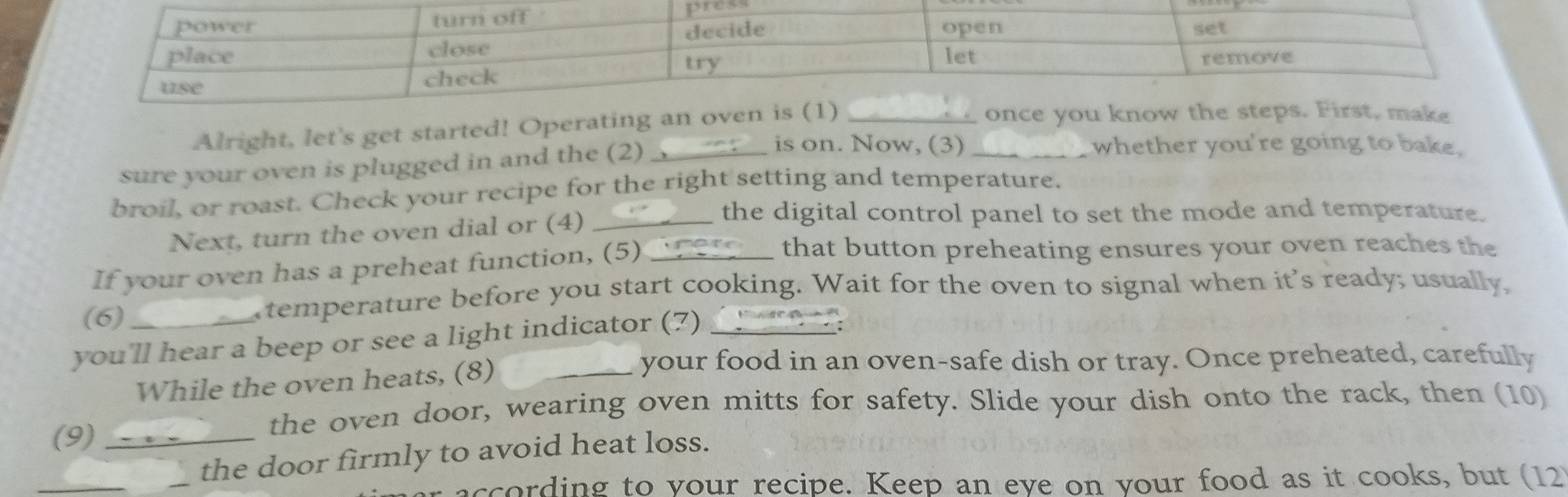 Alright, let's get started! Operatin 
sure your oven is plugged in and the (2)_ 
is on. Now, (3)_ whether you're going to bake. 
broil, or roast. Check your recipe for the right setting and temperature. 
Next, turn the oven dial or (4)_ 
the digital control panel to set the mode and temperature. 
If your oven has a preheat function, (5)_ 
that button preheating ensures your oven reaches the 
(6) 
temperature before you start cooking. Wait for the oven to signal when it's ready; usually, 
you'll hear a beep or see a light indicator (7)_ 
; 
While the oven heats, (8)_ 
your food in an oven-safe dish or tray. Once preheated, carefully 
(9) 
the oven door, wearing oven mitts for safety. Slide your dish onto the rack, then (10) 
_the door firmly to avoid heat loss. 
according to your recipe. Keep an eve on your food as it cooks, but (12