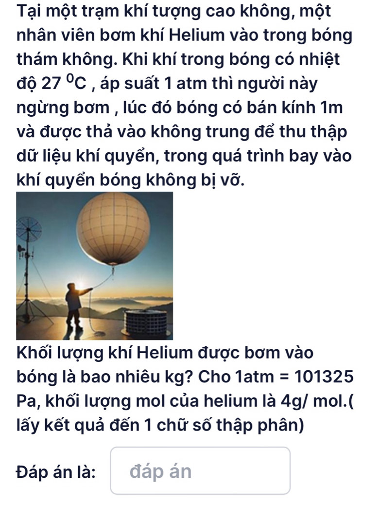 Tại một trạm khí tượng cao không, một 
nhân viên bơm khí Helium vào trong bóng 
thám không. Khi khí trong bóng có nhiệt 
độ 27°C , áp suất 1 atm thì người này 
ngừng bơm , lúc đó bóng có bán kính 1m
và được thả vào không trung để thu thập 
dữ liệu khí quyển, trong quá trình bay vào 
khí quyển bóng không bị vỡ. 
Khối lượng khí Helium được bơm vào 
bóng là bao nhiêu kg? Cho 1atm=101325
Pa, khối lượng mol của helium là 4g/ mol.( 
lấy kết quả đến 1 chữ số thập phân) 
Đáp án là: đáp án