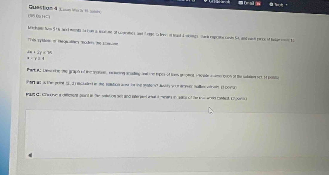 Gradebook Email Touls 
Question 4 (Essay Worth 19 points) 
(05 06 HC) 
Michael bas $16 and wants to buy a mixture of cupcakes and fudge to feed at least 4 siblings. Each cupcake costs $4, and each piece of lurge conts $2
This system of inequalities modets the scenano
4x+2y≤ 16
x+y≥ 4
Part A: Describe the graph of the system, including shading and the types of lines graphed. Provide a description of the solution set. (4 points) 
Part B: ls the point (2,3) included in the solution area for the system? Justify your answer mathematically. (3 points) 
Part C: Choose a different point in the solution set and interpret what it means in terms of the real-world context. (3 points)