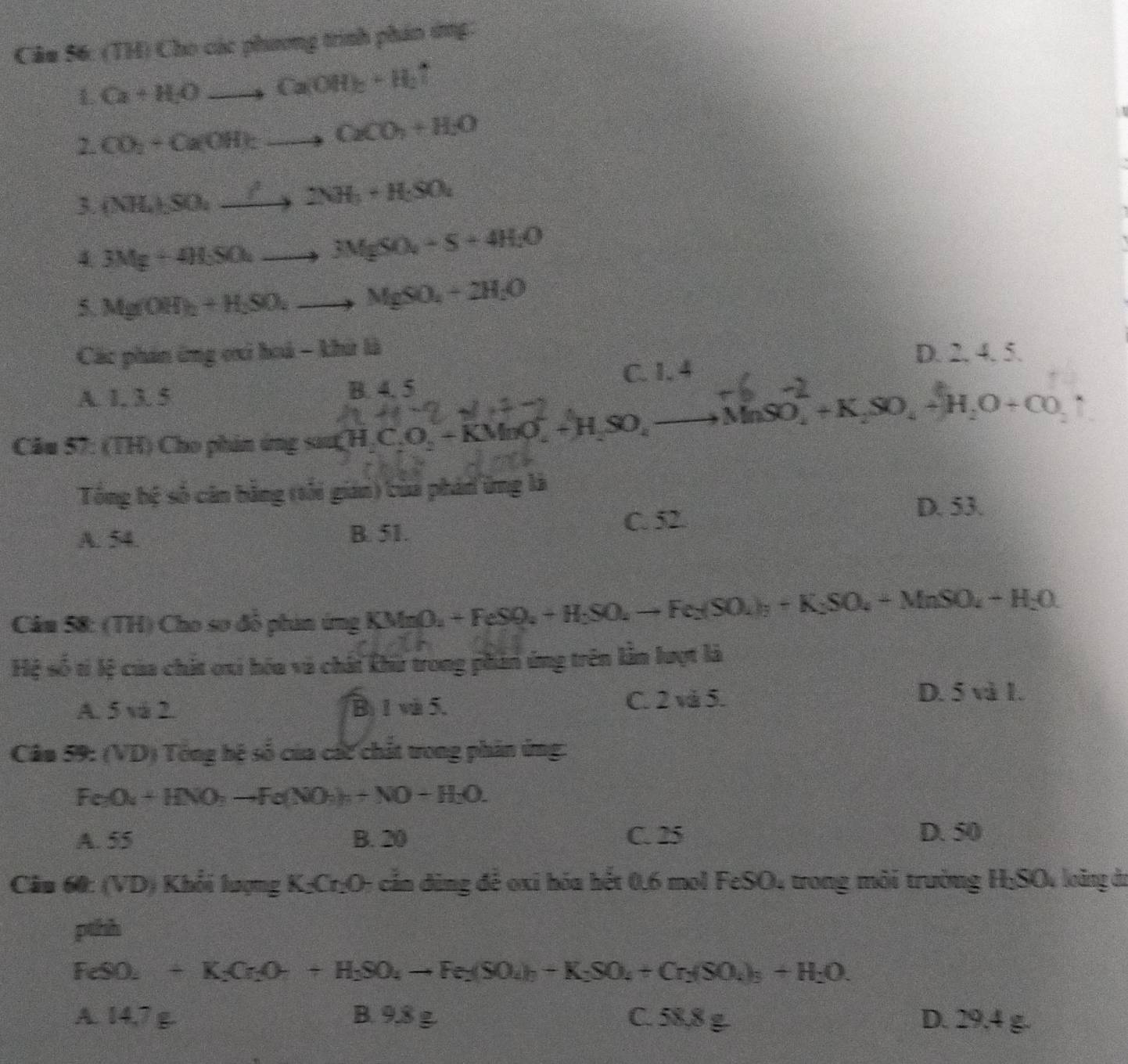 (TH) Cho các phương trình phán ứng:
Ca+H_2Oto CaOH)_2+H_2uparrow
2. CO_2+CaOH)_2to CaCO_2+H_2O
3. (NH_4),SO_4to 2NH_3+H_2SO_4
4 3Mg+4H_3SO_4to 3MgSO_4+S+4H_2O
5. Mg(OH)_2+H_2SO_4to MgSO_4+2H_2O
Các phản ông oi hoà - khử là D. 2. 4. 5.
C. 1. 4
A. 1. 3. 5 B. 4. 5
Cầu 57: (TH) Cho phin ứng sau H,C _2C_2O_2-KMnO_4^(-+H_2)SO_4 +MnSO, + K,SO, + H,O + CO
Tổng bệ số căn bằng (tối gian) tủa phán ứng là
A. 54 B. 51. C. 52.
D. 53.
Cầu 58: (TH) Cho sơ đỗ phin ứng KMnO_2+FeSO_4+H_2SO_4to Fe_2(SO_4)_2+K_2SO_4+MnSO_4+H_2O
Hệ b:k; của chất oxi hóa vũ chải khữ trong phản ứng trên lằn lượt là
A. 5 và 2. Bị 1 và 5. C. 2 và 5.
D. 5 và 1.
Cân 59: (VD) Tổng hệ số của các chất tong phân ứng:
Fe_3O_4+HNO_3to Fe(NO_3)_2+NO+H_2O.
A. 55 B. 20 C. 25 D. 50
Cân 60: () VD) Khổi lượng K₂Cr₂O; cắn dùng để oxi hóa hết 0.6 mol FeSO4 trong môi trường H;SO loàng đi
pthh
FeSO_2+K_2Cr_2O_4to H_2SO_4to Fe_2(SO_4)_2+Cr_2(SO_4)_3+H_2O.
A. 14 B. 9.8 g. C. 58,8 g. D. 29.4 g.