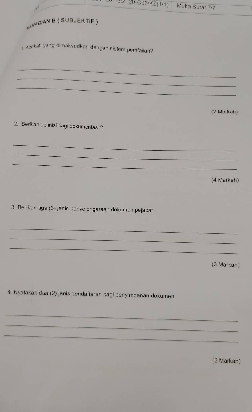 1-3:2020-C06/KZ(1/1) Muka Surat 7/7 
8AHAGIAN B ( SUBJEKTIF ) 
1. Apakah yang dimaksudkan dengan sistem pemfailan? 
_ 
_ 
_ 
(2 Markah) 
2. Berikan definisi bagi dokumentasi ? 
_ 
_ 
_ 
(4 Markah) 
3. Berikan tiga (3) jenis penyelengaraan dokumen pejabat . 
_ 
_ 
_ 
(3 Markah) 
4. Nyatakan dua (2) jenis pendaftaran bagi penyimpanan dokumen 
_ 
_ 
_ 
(2 Markah)