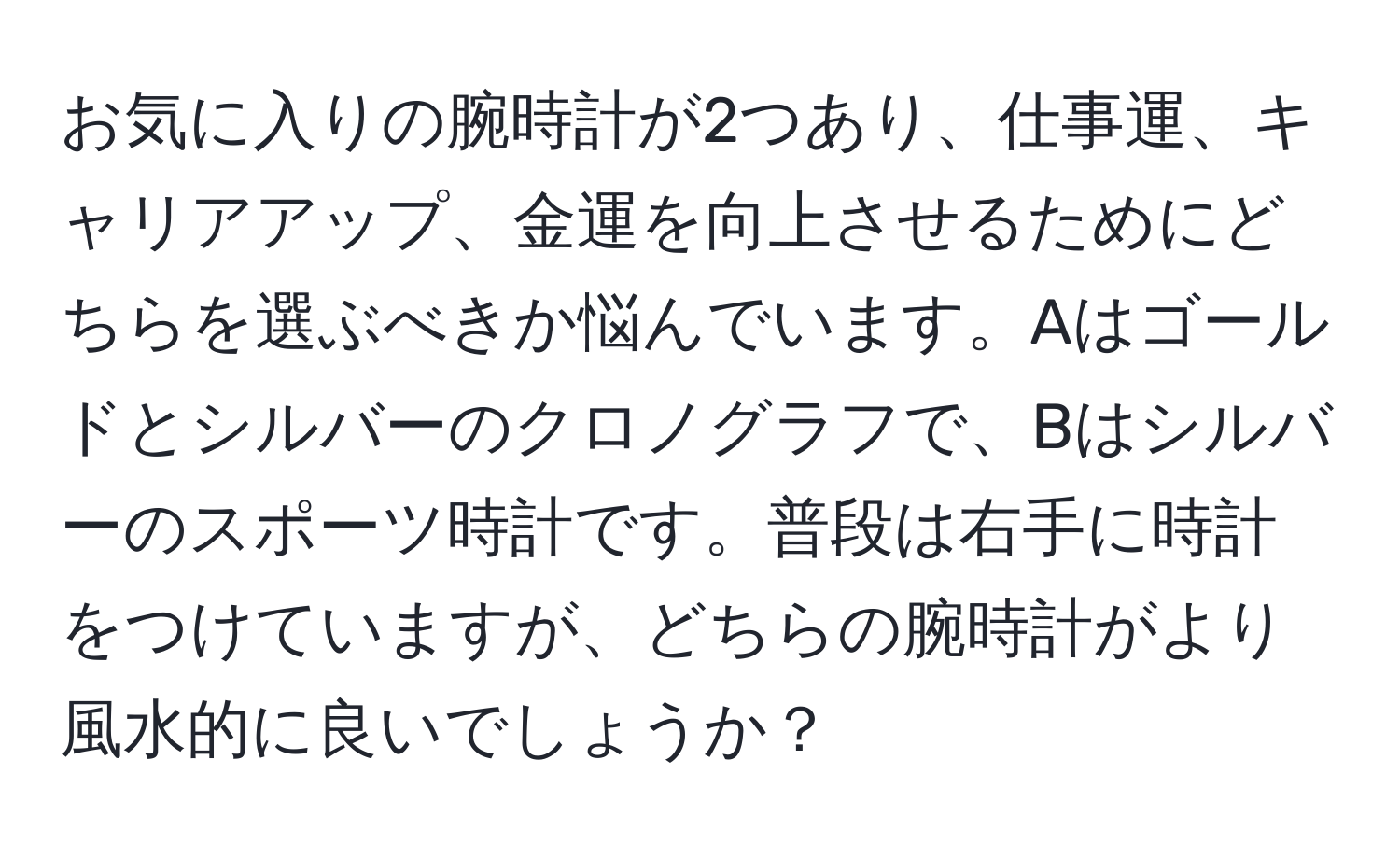 お気に入りの腕時計が2つあり、仕事運、キャリアアップ、金運を向上させるためにどちらを選ぶべきか悩んでいます。Aはゴールドとシルバーのクロノグラフで、Bはシルバーのスポーツ時計です。普段は右手に時計をつけていますが、どちらの腕時計がより風水的に良いでしょうか？