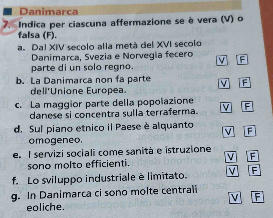 Danimarca
7. Indica per ciascuna affermazione se è vera (V) o
falsa (F).
a. Dal XIV secolo alla metà del XVI secolo
Danimarca, Svezia e Norvegia fecero
V F
parte di un solo regno.
b. La Danimarca non fa parte
V F
dell’Unione Europea.
c. La maggior parte della popolazione
danese si concentra sulla terraferma. V F
d. Sul piano etnico il Paese è alquanto
V F
omogeneo.
e. I servizi sociali come sanità e istruzione
V F
sono molto efficienti.
f. Lo sviluppo industriale è limitato.
V F
g. In Danimarca ci sono molte centrali
V F
eoliche.