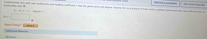 A polynomial f(x) PREVIOUS ANSWERS ASK YOUR TEACHER 
irreducible over R. with real coefficients and leading coefficient 1 has the given zeros and degree. Express f(x) as a product of linear and/or quadratic polynomials with real coefficients that are
0,-2), 2-; degree 5
f(x)=
Need Help? Watch it 
Additional Materials 
eBook