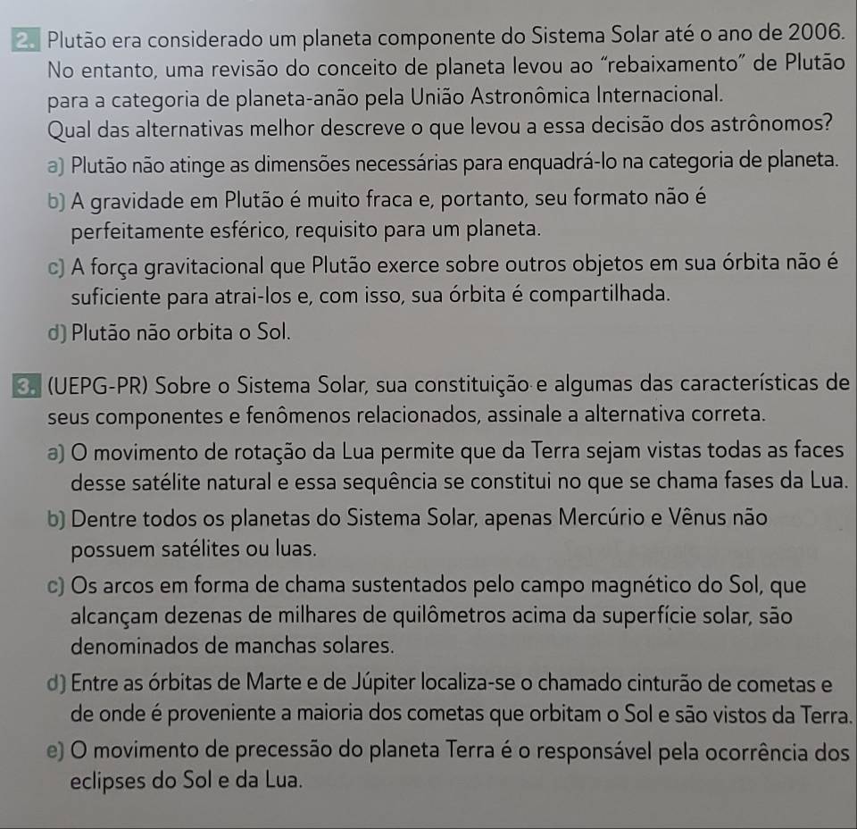 Plutão era considerado um planeta componente do Sistema Solar até o ano de 2006.
No entanto, uma revisão do conceito de planeta levou ao “rebaixamento” de Plutão
para a categoria de planeta-anão pela União Astronômica Internacional.
Qual das alternativas melhor descreve o que levou a essa decisão dos astrônomos?
a) Plutão não atinge as dimensões necessárias para enquadrá-lo na categoria de planeta.
b) A gravidade em Plutão é muito fraca e, portanto, seu formato não é
perfeitamente esférico, requisito para um planeta.
c) A força gravitacional que Plutão exerce sobre outros objetos em sua órbita não é
suficiente para atrai-los e, com isso, sua órbita é compartilhada.
d) Plutão não orbita o Sol.
(UEPG-PR) Sobre o Sistema Solar, sua constituição e algumas das características de
seus componentes e fenômenos relacionados, assinale a alternativa correta.
a) O movimento de rotação da Lua permite que da Terra sejam vistas todas as faces
desse satélite natural e essa sequência se constitui no que se chama fases da Lua.
b) Dentre todos os planetas do Sistema Solar, apenas Mercúrio e Vênus não
possuem satélites ou luas.
c) Os arcos em forma de chama sustentados pelo campo magnético do Sol, que
alcançam dezenas de milhares de quilômetros acima da superfície solar, são
denominados de manchas solares.
d) Entre as órbitas de Marte e de Júpiter localiza-se o chamado cinturão de cometas e
de onde é proveniente a maioria dos cometas que orbitam o Sol e são vistos da Terra.
e) O movimento de precessão do planeta Terra é o responsável pela ocorrência dos
eclipses do Sol e da Lua.