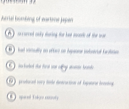 Aerial bombing of wartims Japan
A accurred only during the last month of the wa
had virtually no effect on Iapanese industrial faciline
inchuled the first use nffep stomic homb
D produced very hole destruction of Japanes bonsing
E sparel Tokyn sourely