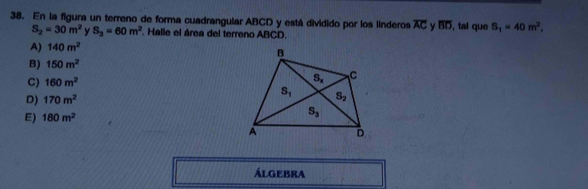 En la figura un terreno de forma cuadrangular ABCD y está dividido por los linderos overline AC y overline BD , tal que S_1=40m^2,
S_2=30m^2 y S_3=60m^2. Halle el área del terreno ABCD.
A) 140m^2
B) 150m^2
C) 160m^2
D) 170m^2
E) 180m^2
Álgebra