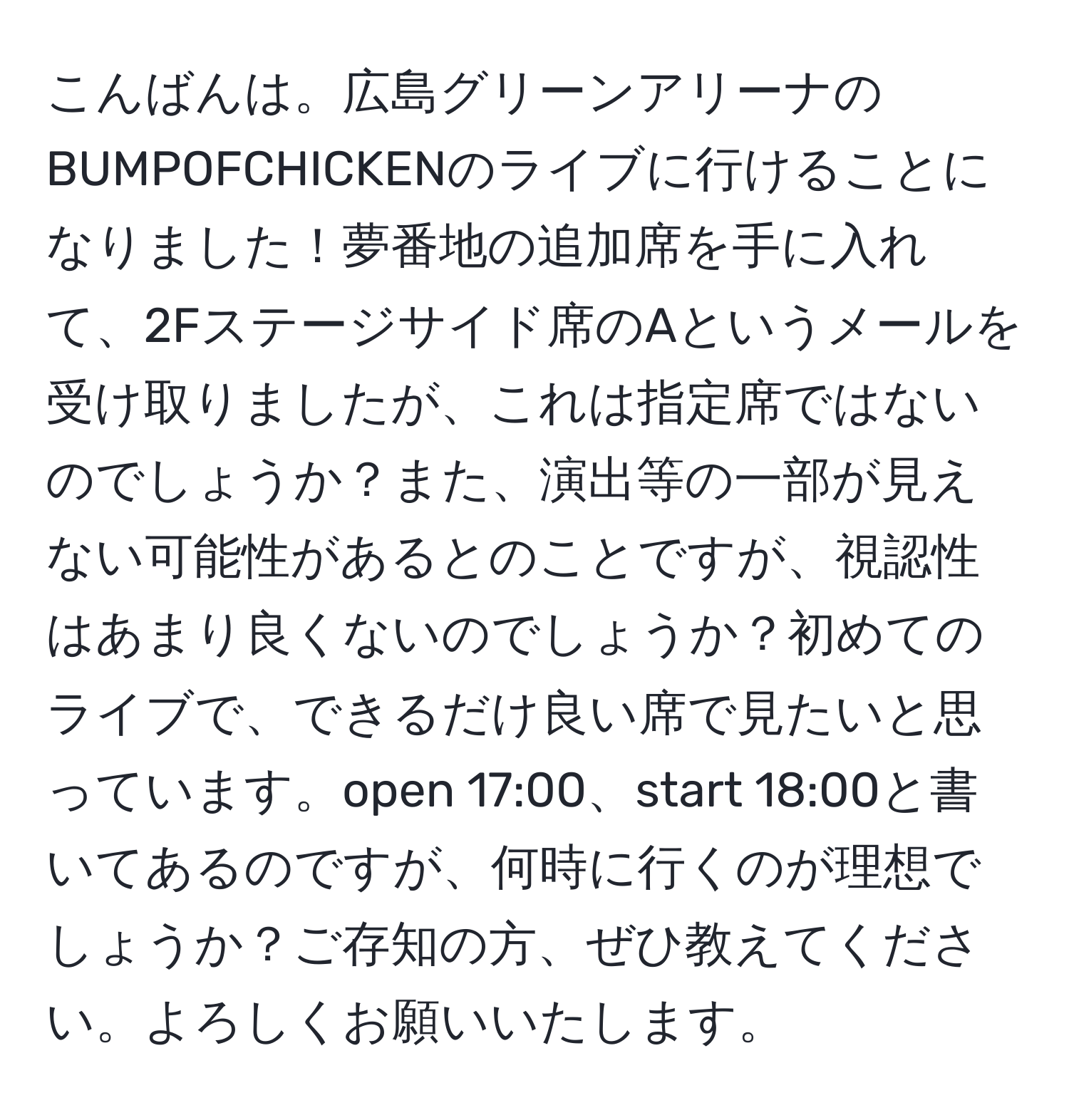 こんばんは。広島グリーンアリーナのBUMPOFCHICKENのライブに行けることになりました！夢番地の追加席を手に入れて、2Fステージサイド席のAというメールを受け取りましたが、これは指定席ではないのでしょうか？また、演出等の一部が見えない可能性があるとのことですが、視認性はあまり良くないのでしょうか？初めてのライブで、できるだけ良い席で見たいと思っています。open 17:00、start 18:00と書いてあるのですが、何時に行くのが理想でしょうか？ご存知の方、ぜひ教えてください。よろしくお願いいたします。