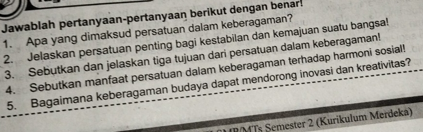 Jawablah pertanyaan-pertanyaan berikut dengan benar! 
1. Apa yang dimaksud persatuan dalam keberagaman? 
2. Jelaskan persatuan penting bagi kestabilan dan kemajuan suatu bangsa! 
3. Sebutkan dan jelaskan tiga tujuan dari persatuan dalam keberagaman! 
4. Sebutkan manfaat persatuan dalam keberagaman terhadap harmoni sosial! 
5. Bagaimana keberagaman budaya dapat mendorong inovasi dan kreativitas? 
DMTs Semester 2 (Kurikulum Merdeka)