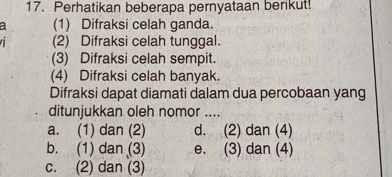 Perhatikan beberapa pernyataan berikut!
a
(1) Difraksi celah ganda.
(2) Difraksi celah tunggal.
(3) Difraksi celah sempit.
(4) Difraksi celah banyak.
Difraksi dapat diamati dalam dua percobaan yang
ditunjukkan oleh nomor ....
a. (1) dan (2) d. (2) dan (4)
b. (1) dan (3) e. (3) dan (4)
c. (2) dan (3)