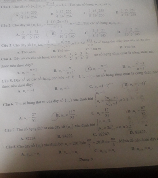 Cần 1. Cho dây số (u_n)_1u_n= (2^n-1)/2^n ,n=1,2...Tìm các số hạng M_1,W_4 và M_1
A.  3/4 : 15/16 : 255/256  B.  3/4 ; 17/16 ; 255/256 . C.  7/8 : 15/16 ; 255/256 . D.  3/4 : 15/16 : 257/258 
Câu 2. Cho dây số (u_n),u_n=frac (-1)^n(2n-3)n^2+1,n=1,2..Tim các số hạng # .ç .
A.  3/10 ;- 1/5 ; 31/145 . B. - 3/10 ; 1/5 ; 21/145 . C. - 3/8 : 1/5 : 21/145 . D. - 7/10 , 2/5 , 21/145 
Câu 3. Cho dãy số (u_n),u_1= 1/2 ,u_n+1=frac (u_n)^2+nu_n+1,n≥ 1. Số  841/310  là số hạng thứ mây của dây số đã cho
A. Thứ năm B. Thử sàu. C. Thứ tư D. Thứ ha.
Cầu 4. Dãy số có các số hạng cho bới 0; 0, 1/2 ; 2/3 ; 3/4 ; 4/5 ;... có số hạng tổng quát là công thức nào
được nêu đưới đãy?
A. u_n= (n+1)/n  B. u_n= n/n+1 . O u_n= (n-1)/n . D. u_n= (n^2-1)/n+1 
Câu 5. Dãy số có các số hạng cho bởi −1; 1; −1; 1; −1;... có số hạng tổng quát là công thức não
được nêu dưới đây?
A. u_n=-1. B. u_n=1. C. u_n=(-1)^n-1. D. u_n=(-1)^n.
Câu 6. Tìm số hạng thứ tư của dây số (u_n) xác định bởi beginarrayl u_i=1 u_n=frac 2u_n-1+1(u_n-1)^2+1,n≥ 2.endarray.
A. u_4= 27/85 . B. u_4= 117/85 . C. u_4= 17/85 . D. u_4= 67/85 
Câu 7, Tìm số hạng thứ tư của dãy số (u_n) xác định bởi beginarrayl u_1=-2 u_n=2u_(n-1)^2+n,n≥ 2.endarray.
A. 82224 B. 84222. C. 82242. D. 82422.
Câu 8. Cho dãy số (mu _o) xác định bởi u_n=2017sin  nπ /2 +2018cos  nπ /3  Mệnh đề nào dưới đây
A. u_n+1=u_n B. u_n+1=u_n C. u_n+12=u_n. D. u_n+1=u_n
Trang 5