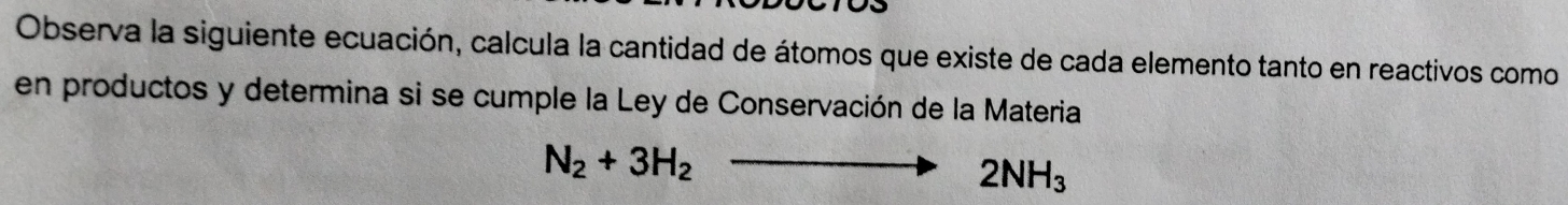 Observa la siguiente ecuación, calcula la cantidad de átomos que existe de cada elemento tanto en reactivos como 
en productos y determina si se cumple la Ley de Conservación de la Materia
N_2+3H_2to 2NH_3