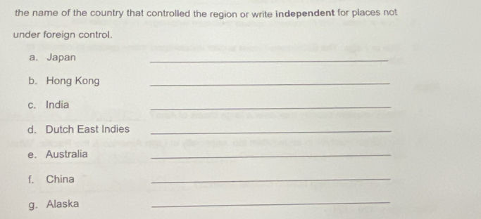 the name of the country that controlled the region or write independent for places not 
under foreign control. 
a. Japan 
_ 
b.Hong Kong_ 
c. India 
_ 
d. Dutch East Indies_ 
e. Australia 
_ 
f. China 
_ 
g. Alaska 
_