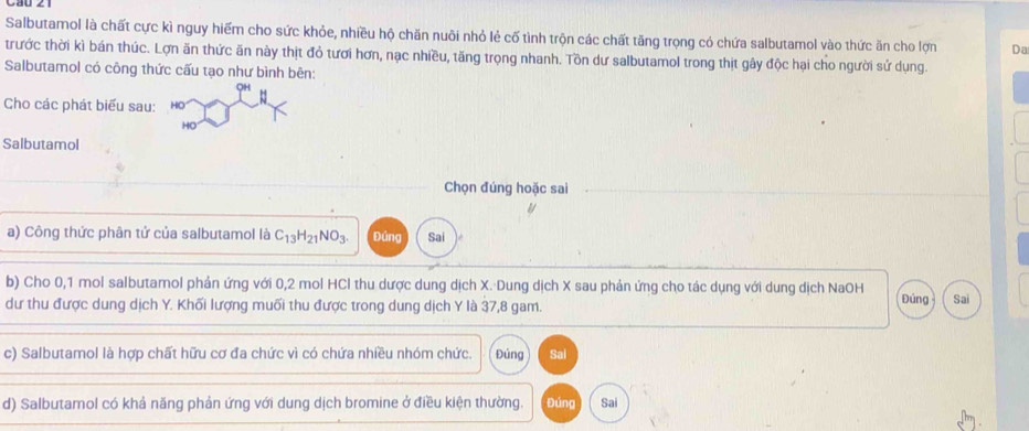 Salbutamol là chất cực kì nguy hiếm cho sức khỏe, nhiều hộ chăn nuôi nhỏ lẻ cố tình trộn các chất tăng trọng có chứa salbutamol vào thức ăn cho lợn Da 
trước thời kì bán thúc. Lợn ăn thức ăn này thịt đỏ tươi hơn, nạc nhiều, tăng trọng nhanh. Tồn dư salbutamol trong thịt gây độc hại cho người sử dụng. 
Salbutamol có công thức cấu tạo như bình bên: 
OH 
Cho các phát biểu sau: 
HO 
Salbutamol 
Chọn đúng hoặc sai 
a) Công thức phân tứ của salbutamol là C_13H_21NO_3. Đúng Sai 
b) Cho 0,1 mol salbutamol phản ứng với 0,2 mol HCl thu dược dung dịch X. Dung dịch X sau phản ứng cho tác dụng với dung dịch NaOH 
dư thu được dung dịch Y. Khối lượng muối thu được trong dung dịch Y là 37,8 gam. Đúng Sai 
c) Salbutamol là hợp chất hữu cơ đa chức vì có chứa nhiều nhóm chức. Đúng Sai 
d) Salbutamol có khả năng phản ứng với dung dịch bromine ở điều kiện thường. Đúng Sai