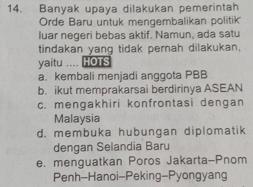 Banyak upaya dilakukan pemerintah
Orde Baru untuk mengembalikan politik
luar negeri bebas aktif. Namun, ada satu
tindakan yang tidak pernah dilakukan,
yaitu .... HOTS
a. kembali menjadi anggota PBB
b. ikut memprakarsai berdirinya ASEAN
c. mengakhiri konfrontasi dengan
Malaysia
d. membuka hubungan diplomatik
dengan Selandia Baru
e. menguatkan Poros Jakarta-Pnom
Penh-Hanoi-Peking-Pyongyang