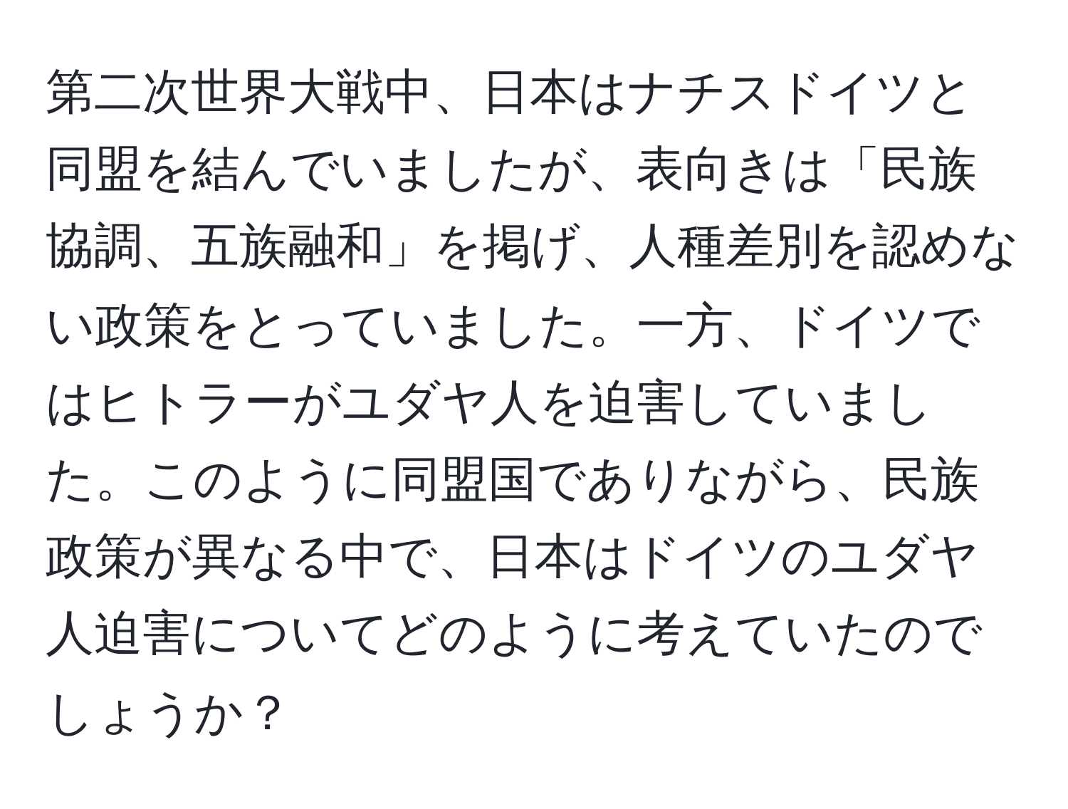 第二次世界大戦中、日本はナチスドイツと同盟を結んでいましたが、表向きは「民族協調、五族融和」を掲げ、人種差別を認めない政策をとっていました。一方、ドイツではヒトラーがユダヤ人を迫害していました。このように同盟国でありながら、民族政策が異なる中で、日本はドイツのユダヤ人迫害についてどのように考えていたのでしょうか？