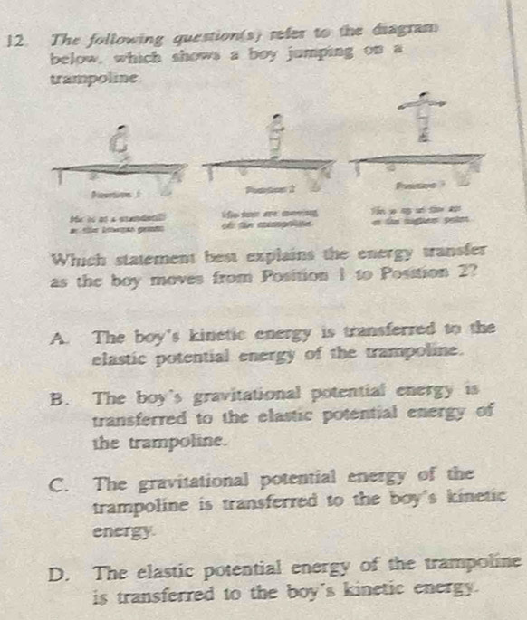 The following question(s) refer to the diagram
below, which shows a boy jumping on a
trampoline
a
Me is as a candatió life so aल cog T p ng ư t l tge
Which statement best explains the energy transfer
as the boy moves from Position 1 to Position 2?
A. The boy's kinetic energy is transferred to the
elastic potential energy of the trampoline.
B. The boy's gravitational potential energy is
transferred to the elastic potential energy of
the trampoline.
C. The gravitational potential energy of the
trampoline is transferred to the boy's kinetic 
energy
D. The elastic potential energy of the trampoline
is transferred to the boy's kinetic energy.