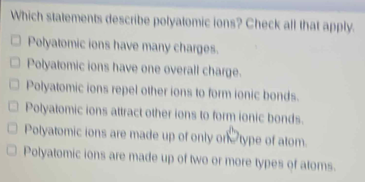 Which statements describe polyatomic ions? Check all that apply.
Polyatomic ions have many charges.
Polyatomic ions have one overall charge.
Polyatomic ions repel other ions to form ionic bonds.
Polyatomic ions attract other ions to form ionic bonds.
Polyatomic ions are made up of only on type of atom.
Polyatomic ions are made up of two or more types of atoms.